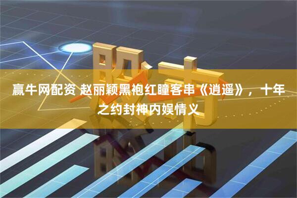 赢牛网配资 赵丽颖黑袍红瞳客串《逍遥》，十年之约封神内娱情义