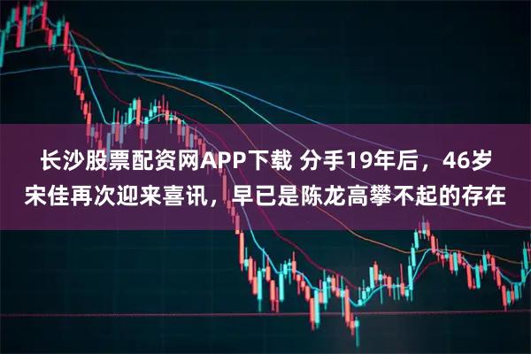 长沙股票配资网APP下载 分手19年后，46岁宋佳再次迎来喜讯，早已是陈龙高攀不起的存在