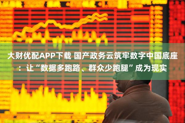 大财优配APP下载 国产政务云筑牢数字中国底座：让“数据多跑路、群众少跑腿”成为现实
