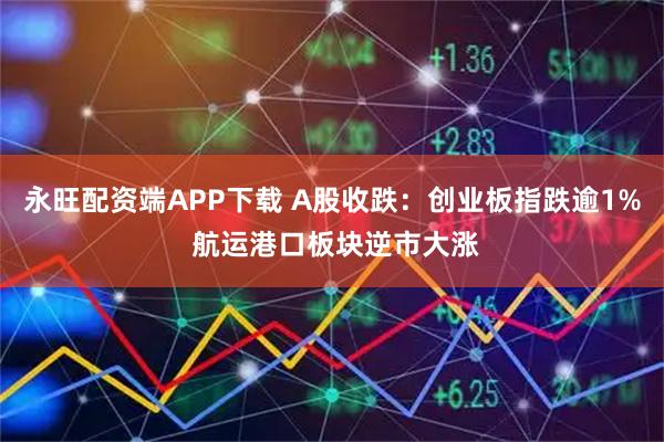 永旺配资端APP下载 A股收跌：创业板指跌逾1% 航运港口板块逆市大涨