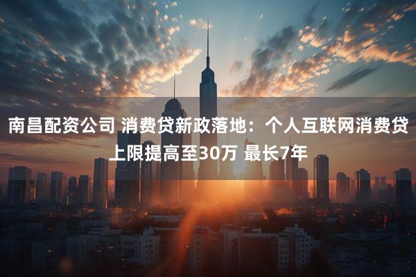 南昌配资公司 消费贷新政落地：个人互联网消费贷上限提高至30万 最长7年
