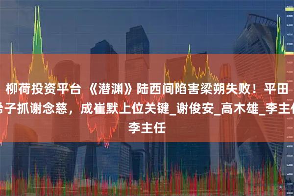 柳荷投资平台 《潜渊》陆西间陷害梁朔失败！平田希子抓谢念慈，成崔默上位关键_谢俊安_高木雄_李主任