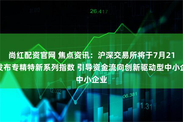尚红配资官网 焦点资讯：沪深交易所将于7月21日发布专精特新系列指数 引导资金流向创新驱动型中小企业