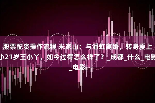 股票配资操作流程 米家山：与潘虹离婚，转身爱上小21岁王小丫，如今过得怎么样了？_成都_什么_电影