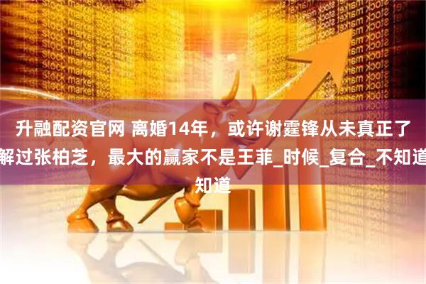 升融配资官网 离婚14年，或许谢霆锋从未真正了解过张柏芝，最大的赢家不是王菲_时候_复合_不知道