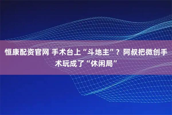 恒康配资官网 手术台上“斗地主”？阿叔把微创手术玩成了“休闲局”