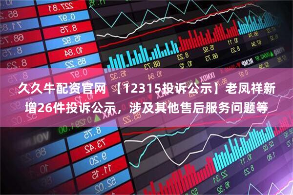 久久牛配资官网 【12315投诉公示】老凤祥新增26件投诉公示，涉及其他售后服务问题等