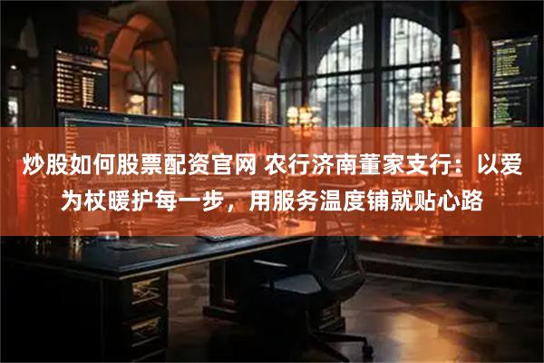 炒股如何股票配资官网 农行济南董家支行：以爱为杖暖护每一步，用服务温度铺就贴心路