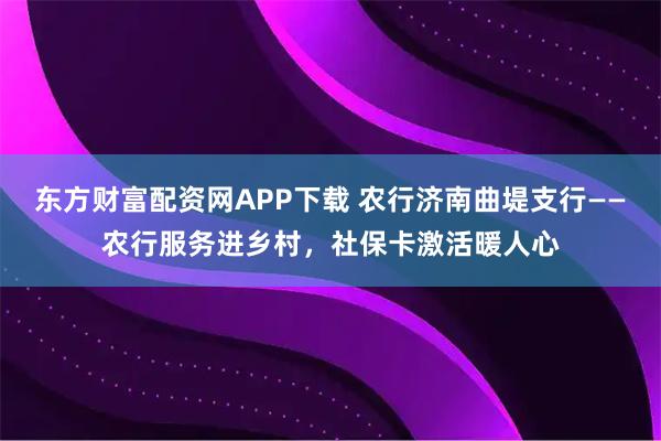 东方财富配资网APP下载 农行济南曲堤支行——农行服务进乡村，社保卡激活暖人心