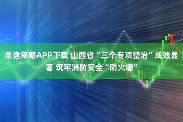 景逸策略APP下载 山西省“三个专项整治”成效显著 筑牢消防安全“防火墙”