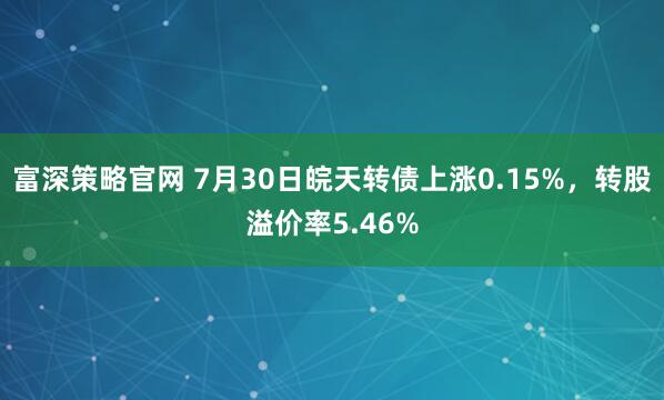 富深策略官网 7月30日皖天转债上涨0.15%，转股溢价率5.46%