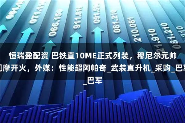 恒瑞盈配资 巴铁直10ME正式列装，穆尼尔元帅观摩开火，外媒：性能超阿帕奇_武装直升机_采购_巴军