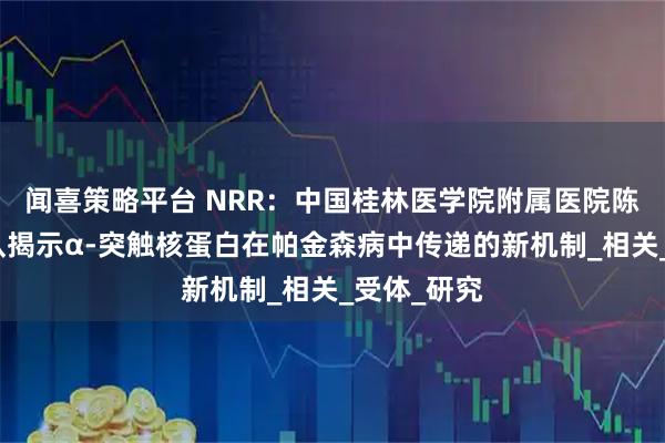 闻喜策略平台 NRR：中国桂林医学院附属医院陈敏教授团队揭示α-突触核蛋白在帕金森病中传递的新机制_相关_受体_研究