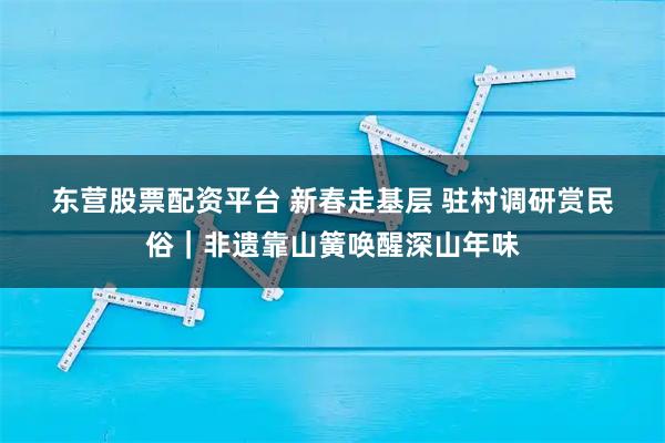 东营股票配资平台 新春走基层 驻村调研赏民俗｜非遗靠山簧唤醒深山年味