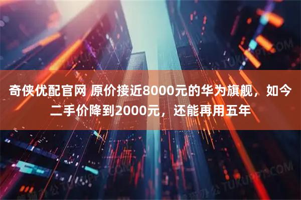 奇侠优配官网 原价接近8000元的华为旗舰，如今二手价降到2000元，还能再用五年