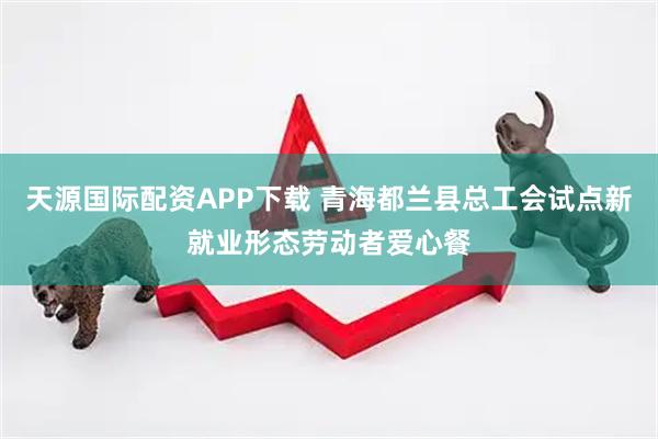 天源国际配资APP下载 青海都兰县总工会试点新就业形态劳动者爱心餐