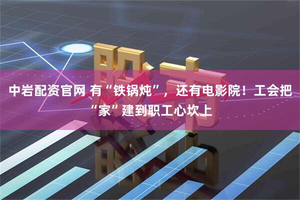 中岩配资官网 有“铁锅炖”，还有电影院！工会把“家”建到职工心坎上