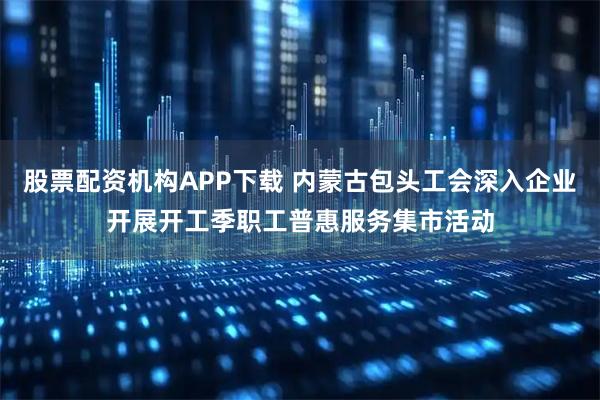 股票配资机构APP下载 内蒙古包头工会深入企业开展开工季职工普惠服务集市活动