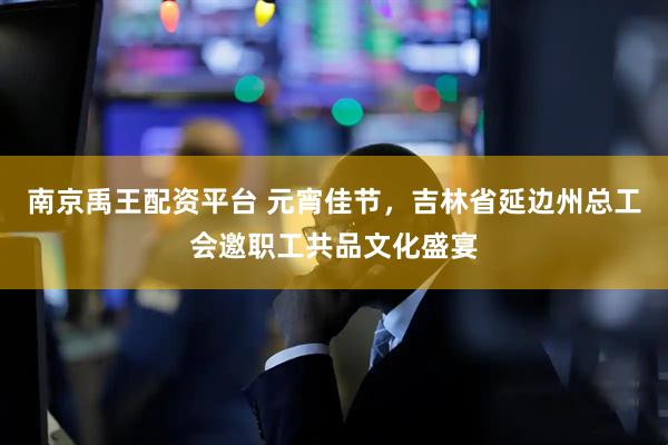 南京禹王配资平台 元宵佳节，吉林省延边州总工会邀职工共品文化盛宴