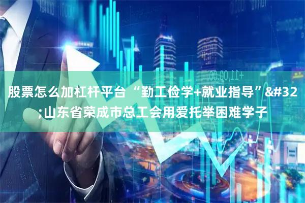 股票怎么加杠杆平台 “勤工俭学+就业指导” 山东省荣成市总工会用爱托举困难学子