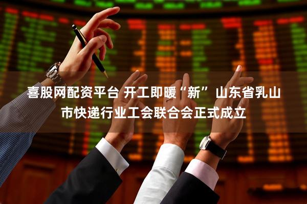 喜股网配资平台 开工即暖“新” 山东省乳山市快递行业工会联合会正式成立