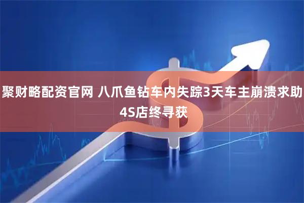 聚财略配资官网 八爪鱼钻车内失踪3天车主崩溃求助 4S店终寻获