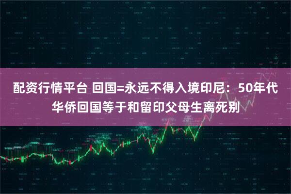 配资行情平台 回国=永远不得入境印尼：50年代华侨回国等于和留印父母生离死别