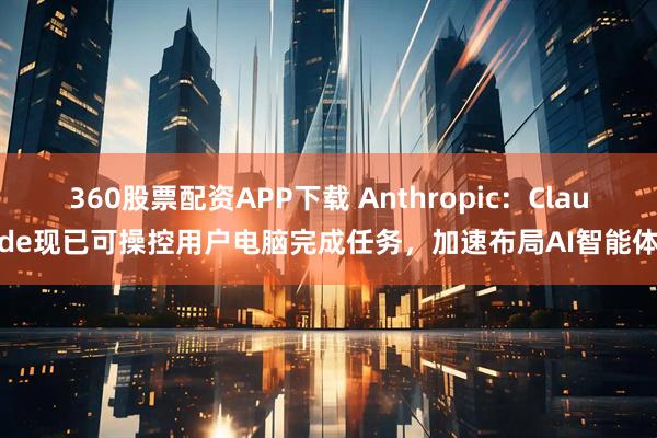 360股票配资APP下载 Anthropic：Claude现已可操控用户电脑完成任务，加速布局AI智能体